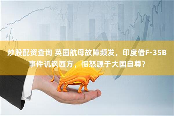 炒股配资查询 英国航母故障频发，印度借F-35B事件讥讽西方，愤怒源于大国自尊？