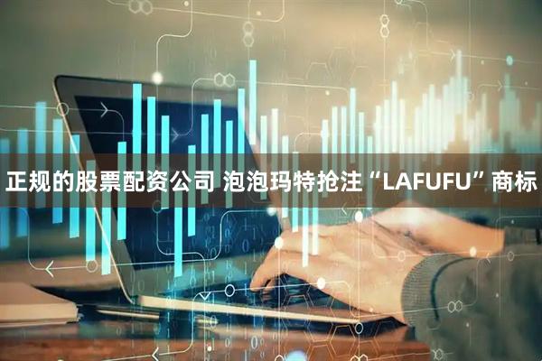 正规的股票配资公司 泡泡玛特抢注“LAFUFU”商标