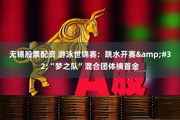 无锡股票配资 游泳世锦赛：跳水开赛&#32;“梦之队”混合团体摘首金