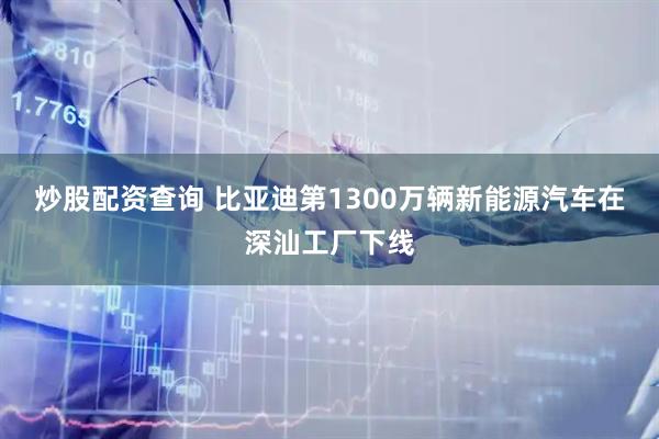 炒股配资查询 比亚迪第1300万辆新能源汽车在深汕工厂下线