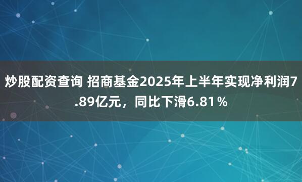 炒股配资查询 招商基金2025年上半年实现净利润7.89亿元，同比下滑6.81％