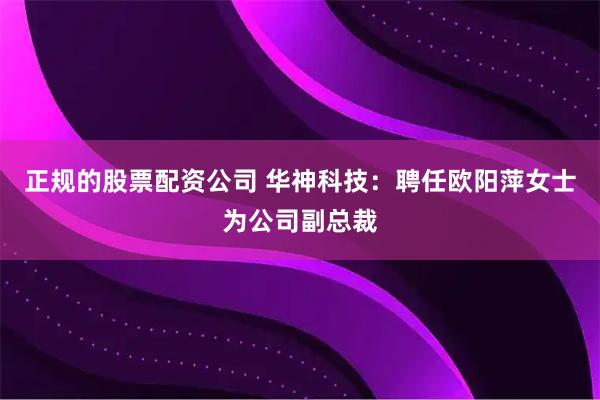 正规的股票配资公司 华神科技：聘任欧阳萍女士为公司副总裁