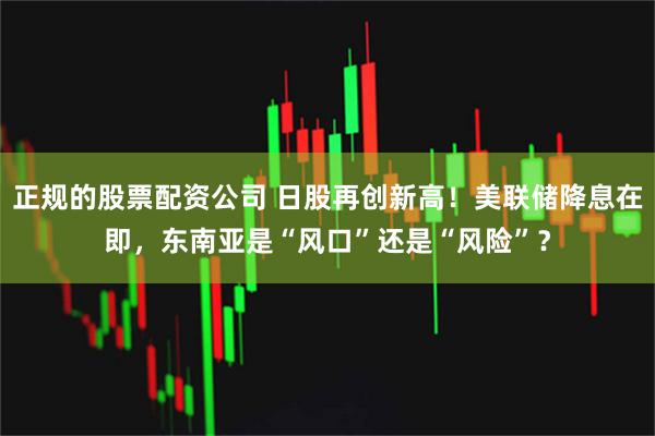 正规的股票配资公司 日股再创新高！美联储降息在即，东南亚是“风口”还是“风险”？