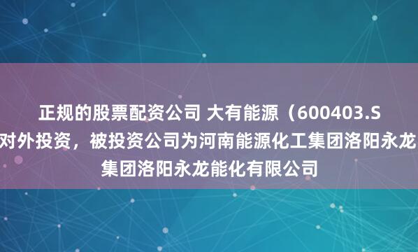 正规的股票配资公司 大有能源（600403.SH）新增一起对外投资，被投资公司为河南能源化工集团洛阳永龙能化有限公司