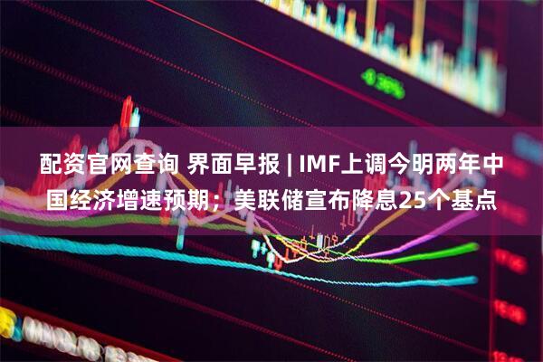 配资官网查询 界面早报 | IMF上调今明两年中国经济增速预期；美联储宣布降息25个基点