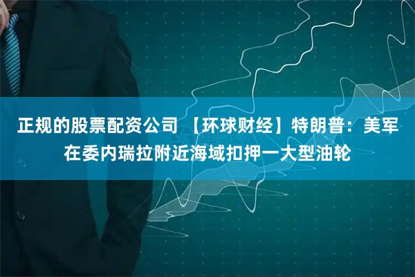 正规的股票配资公司 【环球财经】特朗普：美军在委内瑞拉附近海域扣押一大型油轮