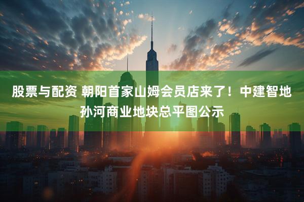 股票与配资 朝阳首家山姆会员店来了！中建智地孙河商业地块总平图公示