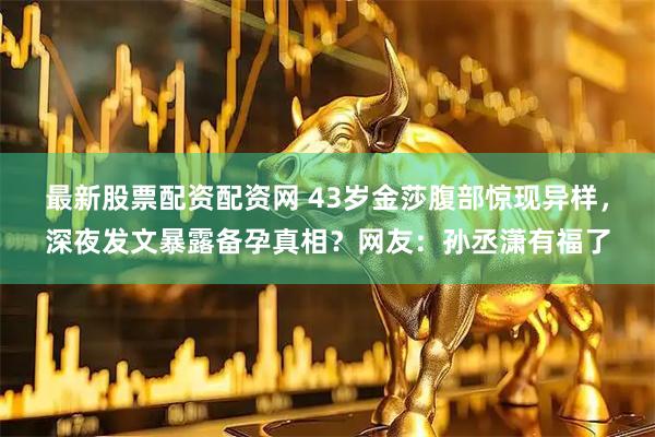 最新股票配资配资网 43岁金莎腹部惊现异样，深夜发文暴露备孕真相？网友：孙丞潇有福了