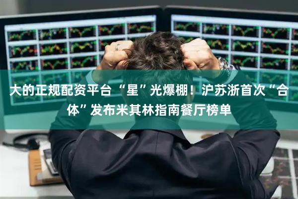 大的正规配资平台 “星”光爆棚！沪苏浙首次“合体”发布米其林指南餐厅榜单
