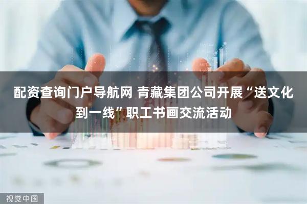 配资查询门户导航网 青藏集团公司开展“送文化到一线”职工书画交流活动