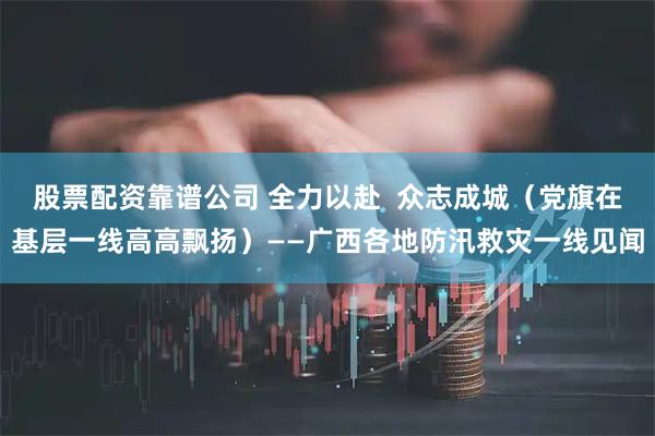 股票配资靠谱公司 全力以赴  众志成城（党旗在基层一线高高飘扬）——广西各地防汛救灾一线见闻