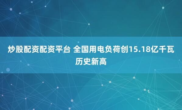 炒股配资配资平台 全国用电负荷创15.18亿千瓦历史新高
